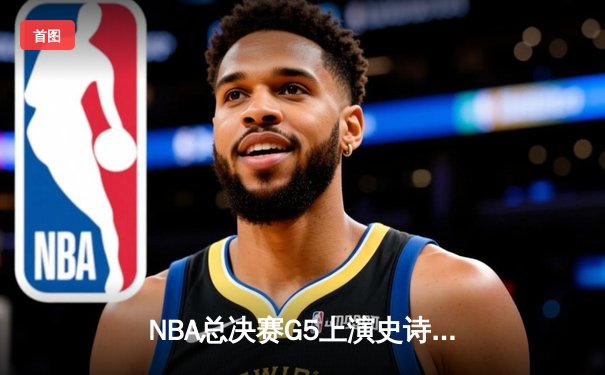 NBA总决赛G5上演史诗逆转 独行侠绝境逃生保留冠军希望