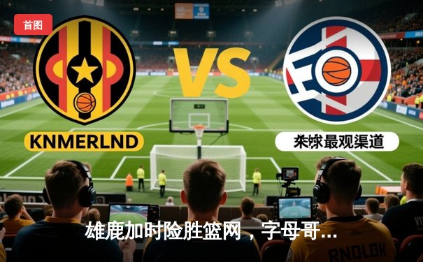 雄鹿加时险胜篮网，字母哥狂砍44分率队捍卫主场